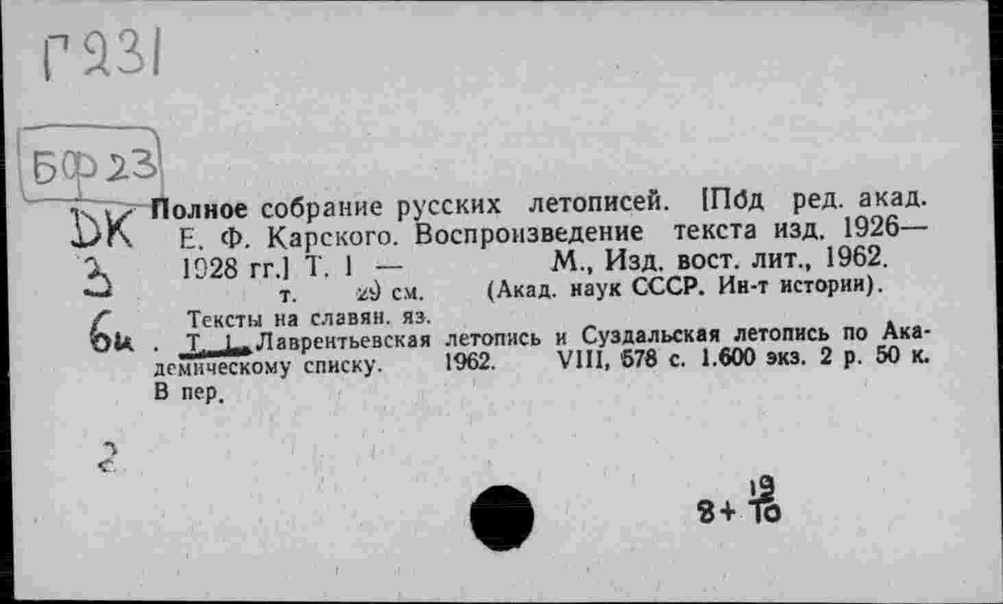 ﻿éu
олное собрание русских летописей. 1П0д ред. акад. Е. Ф. Карского. Воспроизведение текста изд. 1926— 1928 гг ] T 1 —	М„ Изд. вост, лит., 1962.
т. 29 см. (Акад, наук СССР. Ин-т истории).
Тексты на славян, яз.
T !.. Лаврентьевская летопись и Суздальская летопись по Академическому списку. 1962. VIII, 678 с. 1.600 экз. 2 р. 50 к.
В пер.